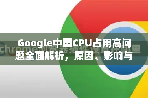 Google中国CPU占用高问题全面解析，原因、影响与优化策略-第1张图片-Google中文下载 - 轻松获取安全快速的浏览器体验