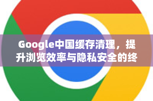 Google中国缓存清理，提升浏览效率与隐私安全的终极指南-第1张图片-Google中文下载 - 轻松获取安全快速的浏览器体验