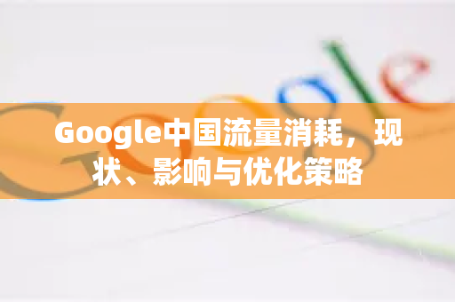 Google中国流量消耗，现状、影响与优化策略-第1张图片-Google中文下载 - 轻松获取安全快速的浏览器体验