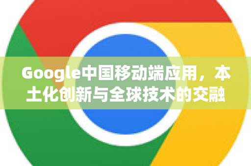 Google中国移动端应用，本土化创新与全球技术的交融-第1张图片-Google中文下载 - 轻松获取安全快速的浏览器体验