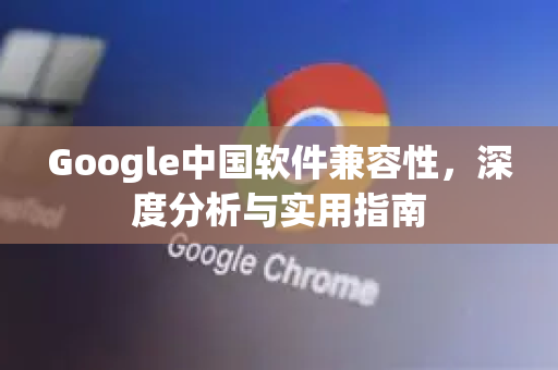 Google中国软件兼容性，深度分析与实用指南-第1张图片-Google中文下载 - 轻松获取安全快速的浏览器体验