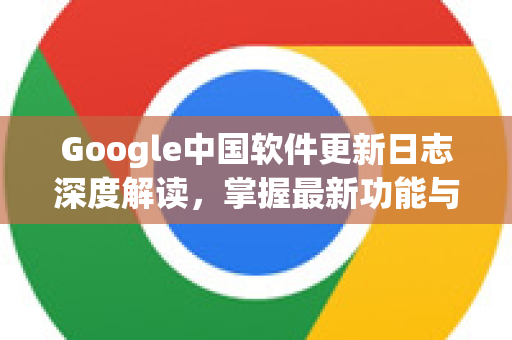 Google中国软件更新日志深度解读，掌握最新功能与优化-第1张图片-Google中文下载 - 轻松获取安全快速的浏览器体验
