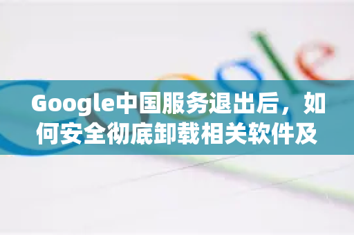 Google中国服务退出后，如何安全彻底卸载相关软件及替代方案解析-第1张图片-Google中文下载 - 轻松获取安全快速的浏览器体验