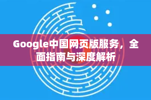 Google中国网页版服务，全面指南与深度解析-第1张图片-Google中文下载 - 轻松获取安全快速的浏览器体验