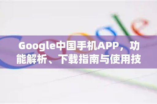 Google中国手机APP，功能解析、下载指南与使用技巧-第1张图片-Google中文下载 - 轻松获取安全快速的浏览器体验