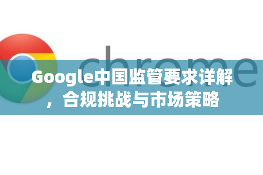 Google中国监管要求详解，合规挑战与市场策略