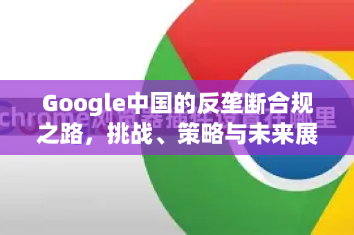 Google中国的反垄断合规之路，挑战、策略与未来展望