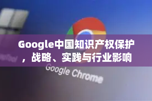 Google中国知识产权保护，战略、实践与行业影响-第1张图片-Google中文下载 - 轻松获取安全快速的浏览器体验