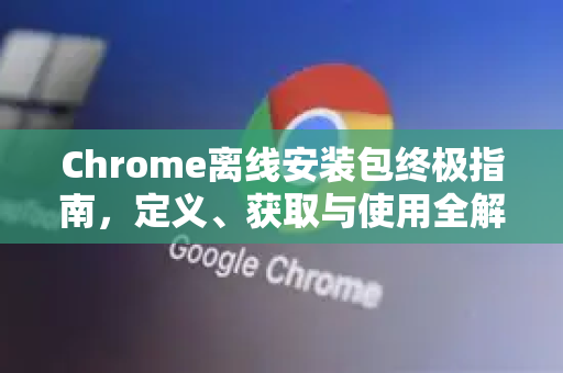 Chrome离线安装包终极指南，定义、获取与使用全解析