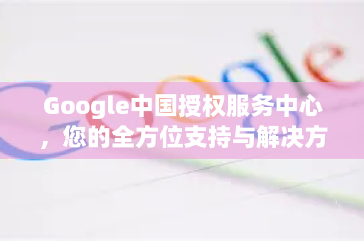 Google中国授权服务中心，您的全方位支持与解决方案指南