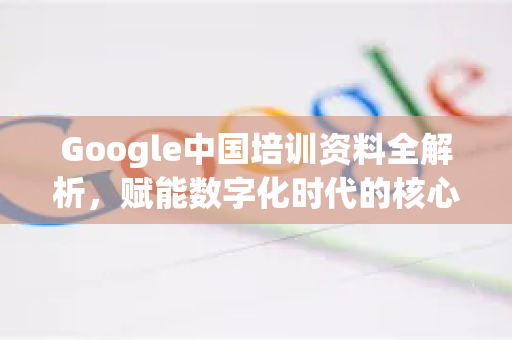 Google中国培训资料全解析，赋能数字化时代的核心资源
