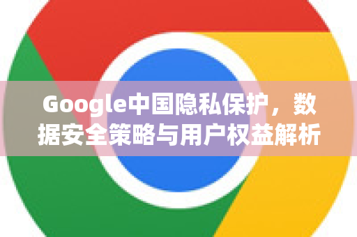 Google中国隐私保护，数据安全策略与用户权益解析