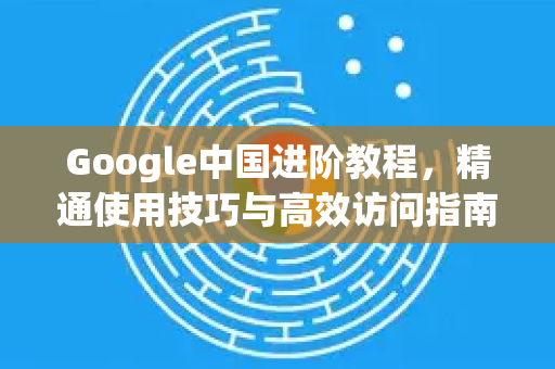 Google中国进阶教程，精通使用技巧与高效访问指南-第1张图片-Google中文下载 - 轻松获取安全快速的浏览器体验