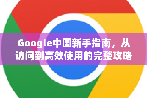 Google中国新手指南，从访问到高效使用的完整攻略