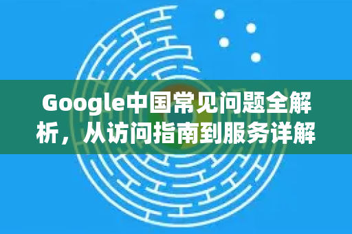 Google中国常见问题全解析，从访问指南到服务详解