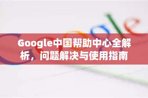 Google中国帮助中心全解析，问题解决与使用指南