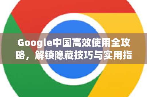 Google中国高效使用全攻略，解锁隐藏技巧与实用指南