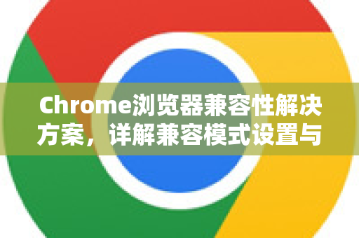 Chrome浏览器兼容性解决方案，详解兼容模式设置与替代方案