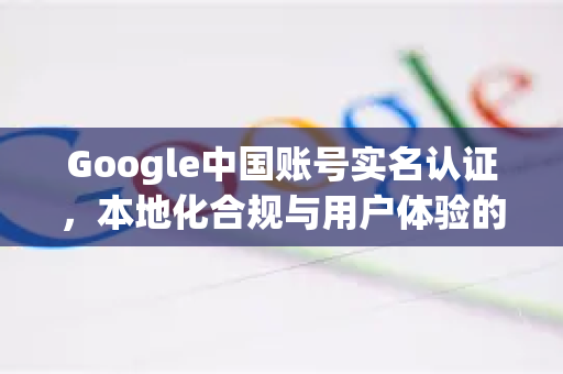 Google中国账号实名认证，本地化合规与用户体验的必经之路