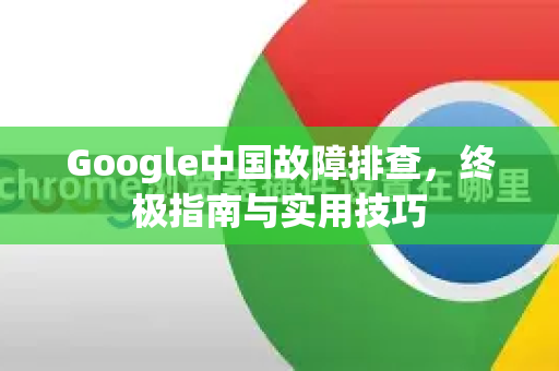Google中国故障排查，终极指南与实用技巧