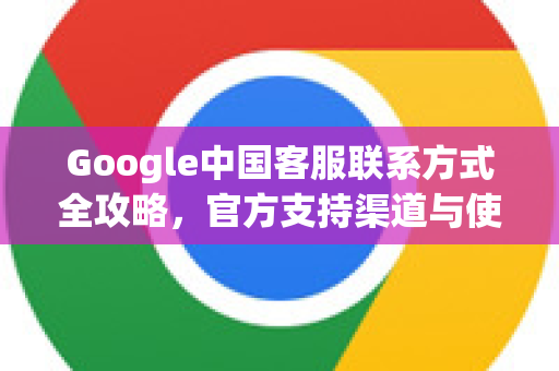 Google中国客服联系方式全攻略，官方支持渠道与使用技巧