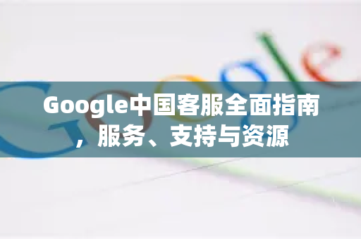 Google中国客服全面指南，服务、支持与资源