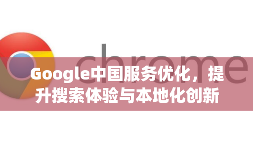 Google中国服务优化，提升搜索体验与本地化创新