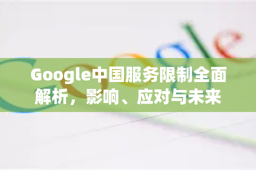 Google中国服务限制全面解析，影响、应对与未来