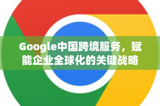 Google中国跨境服务，赋能企业全球化的关键战略