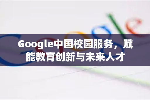 Google中国校园服务，赋能教育创新与未来人才