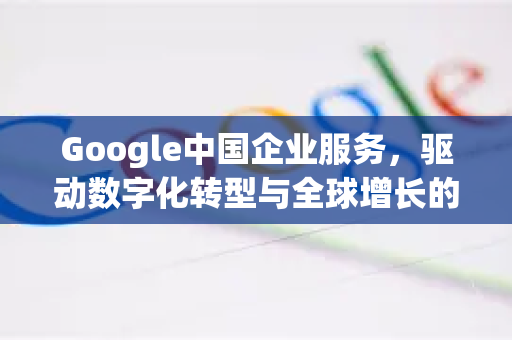 Google中国企业服务，驱动数字化转型与全球增长的战略伙伴