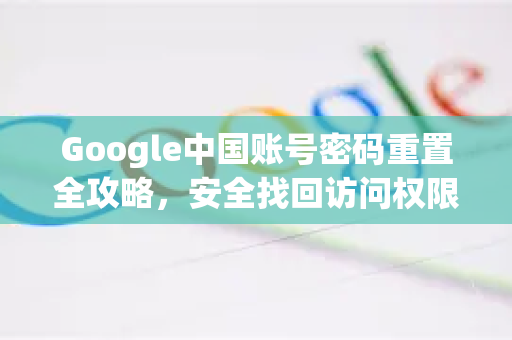 Google中国账号密码重置全攻略，安全找回访问权限