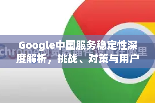 Google中国服务稳定性深度解析，挑战、对策与用户指南