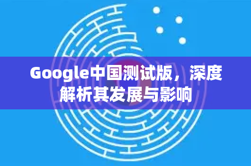 Google中国测试版，深度解析其发展与影响-第1张图片-Google中文下载 - 轻松获取安全快速的浏览器体验