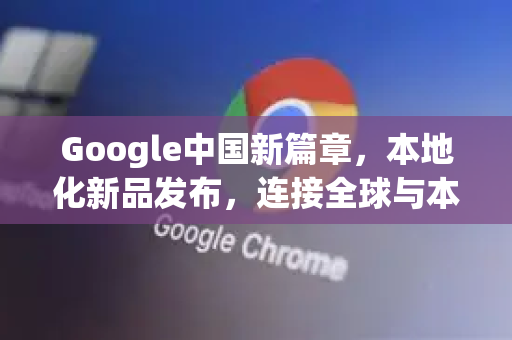 Google中国新篇章，本地化新品发布，连接全球与本土-第1张图片-Google中文下载 - 轻松获取安全快速的浏览器体验