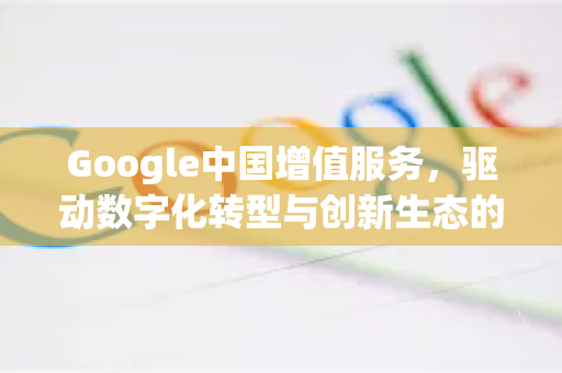 Google中国增值服务，驱动数字化转型与创新生态的核心引擎-第1张图片-Google中文下载 - 轻松获取安全快速的浏览器体验