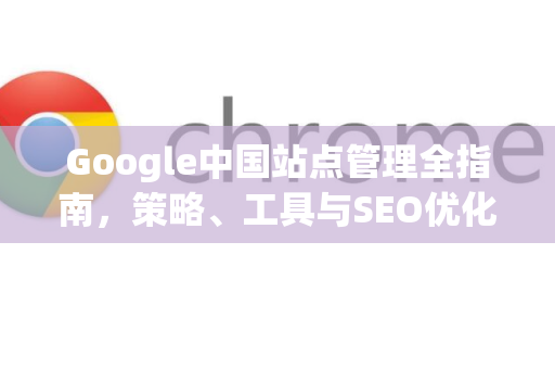Google中国站点管理全指南，策略、工具与SEO优化