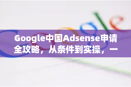Google中国Adsense申请全攻略，从条件到实操，一站式解析