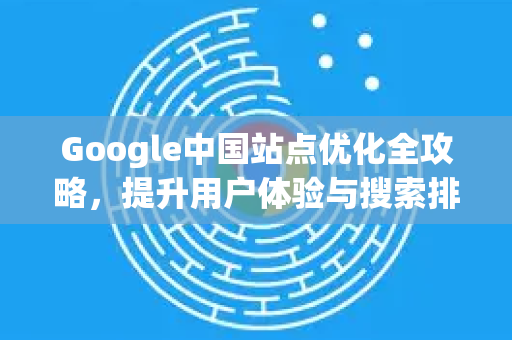 Google中国站点优化全攻略，提升用户体验与搜索排名的关键策略