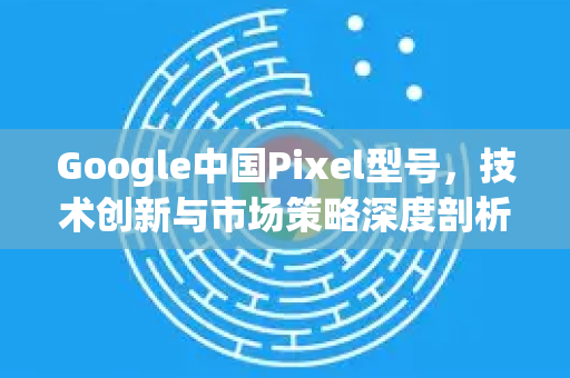 Google中国Pixel型号，技术创新与市场策略深度剖析