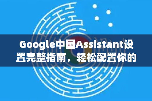 Google中国Assistant设置完整指南，轻松配置你的智能助手