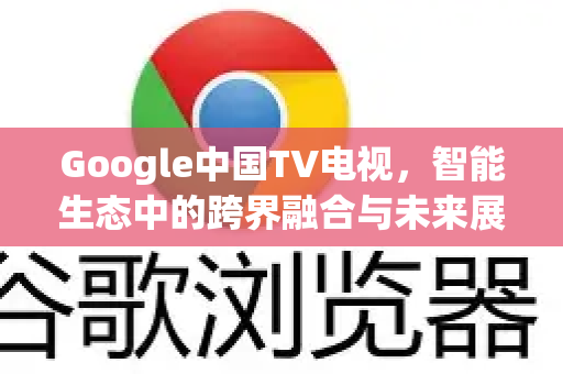 Google中国TV电视，智能生态中的跨界融合与未来展望