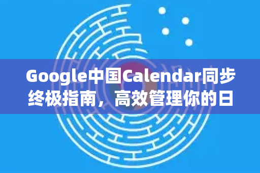 Google中国Calendar同步终极指南，高效管理你的日程与时间