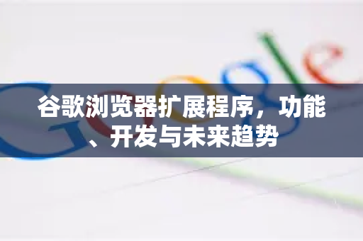 谷歌浏览器扩展程序，功能、开发与未来趋势