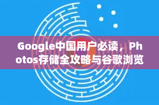 Google中国用户必读，Photos存储全攻略与谷歌浏览器下载推荐