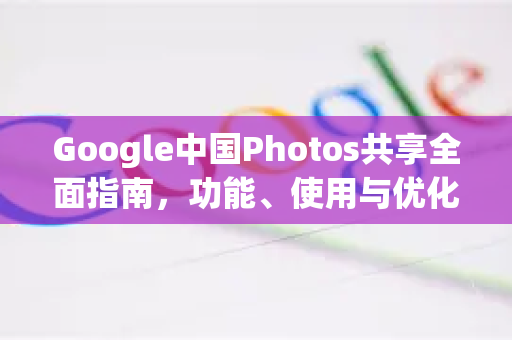 Google中国Photos共享全面指南，功能、使用与优化策略