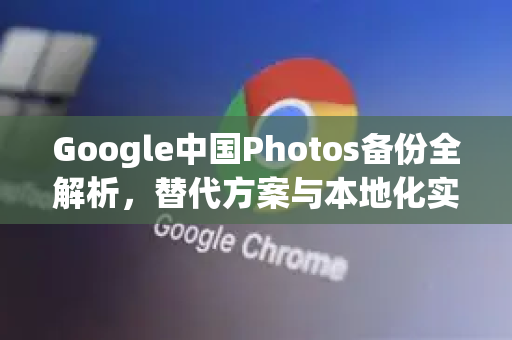 Google中国Photos备份全解析，替代方案与本地化实践指南