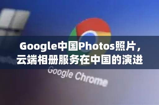 Google中国Photos照片，云端相册服务在中国的演进与实用指南