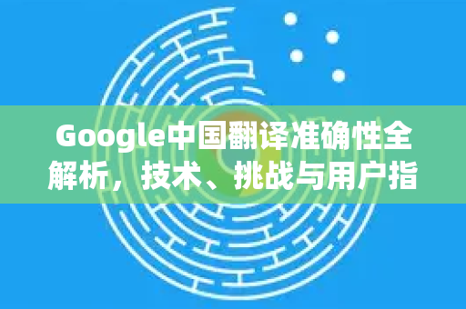 Google中国翻译准确性全解析，技术、挑战与用户指南