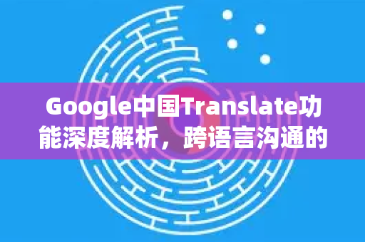 Google中国Translate功能深度解析，跨语言沟通的智能桥梁与实用指南